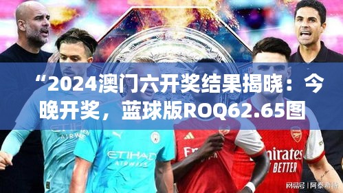 “2024澳门六开奖结果揭晓：今晚开奖，蓝球版ROQ62.65图库精彩解读”